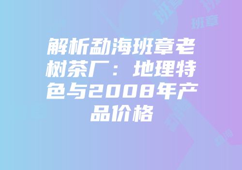 解析勐海班章老树茶厂：地理特色与2008年产品价格