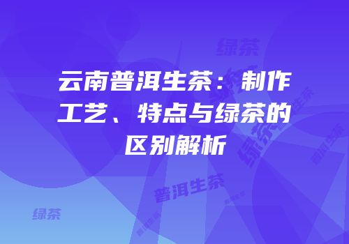 云南普洱生茶：制作工艺、特点与绿茶的区别解析