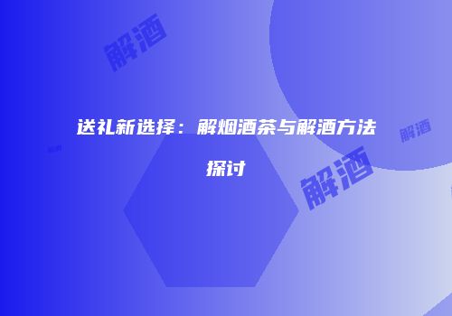 送礼新选择：解烟酒茶与解酒方法探讨