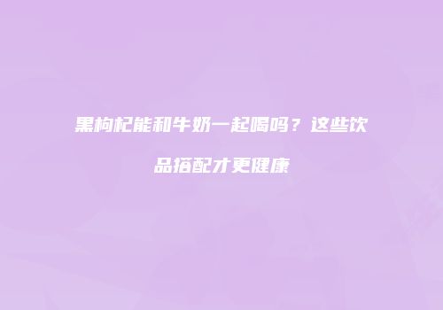 黑枸杞能和牛奶一起喝吗？这些饮品搭配才更健康