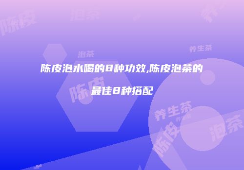 陈皮泡水喝的8种功效,陈皮泡茶的最佳8种搭配