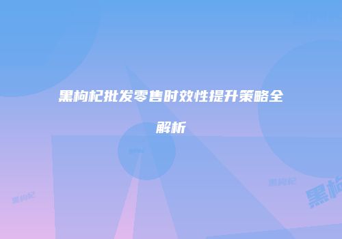 黑枸杞批发零售时效性提升策略全解析