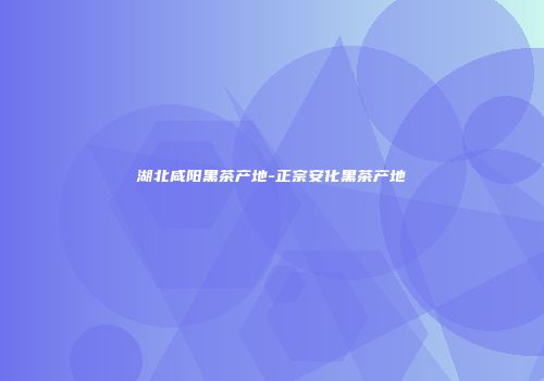 湖北咸阳黑茶产地-正宗安化黑茶产地