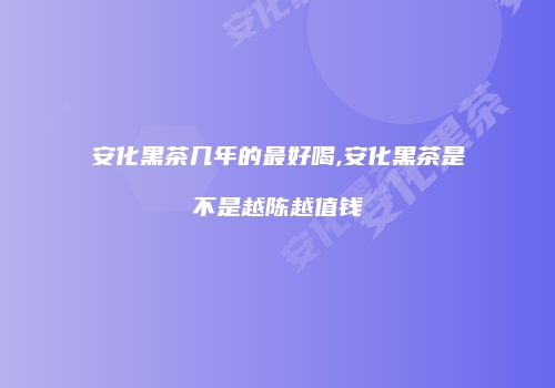 安化黑茶几年的最好喝,安化黑茶是不是越陈越值钱