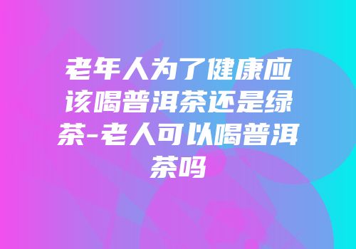 老年人为了健康应该喝普洱茶还是绿茶-老人可以喝普洱茶吗