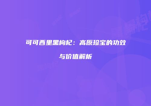 可可西里黑枸杞：高原珍宝的功效与价值解析