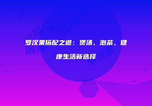 罗汉果搭配之道：煲汤、泡茶，健康生活新选择