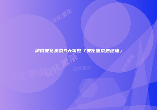 湖南安化黑茶9大功效「安化黑茶总经理」