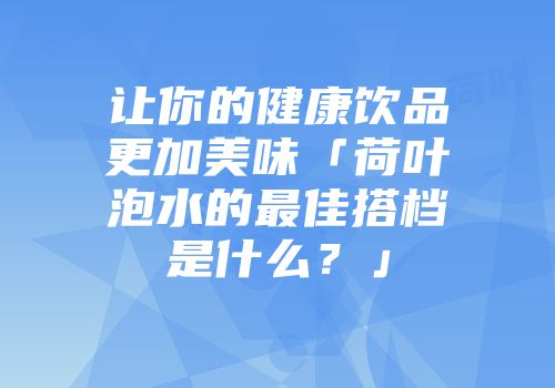 让你的健康饮品更加美味「荷叶泡水的最佳搭档是什么？」