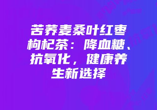 苦荞麦桑叶红枣枸杞茶：降血糖、抗氧化，健康养生新选择