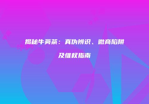 揭秘牛蒡茶：真伪辨识、微商陷阱及维权指南