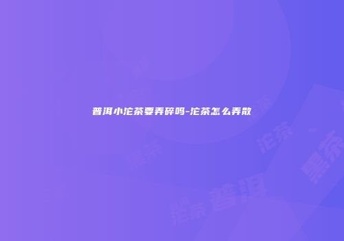 普洱小沱茶要弄碎吗-沱茶怎么弄散