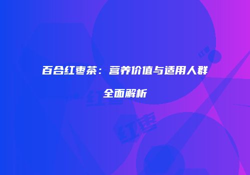 百合红枣茶：营养价值与适用人群全面解析
