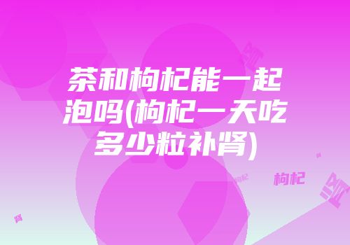 茶和枸杞能一起泡吗(枸杞一天吃多少粒补肾)