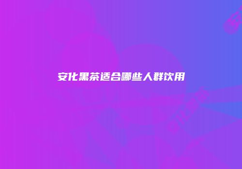 安化黑茶适合哪些人群饮用