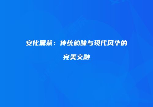 安化黑茶：传统韵味与现代风华的完美交融