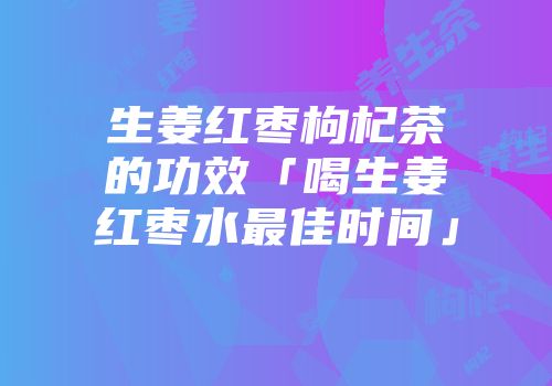 生姜红枣枸杞茶的功效「喝生姜红枣水最佳时间」