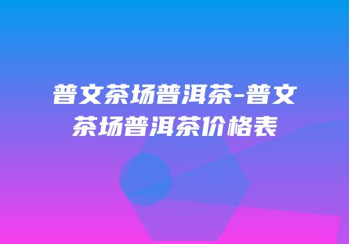 普文茶场普洱茶-普文茶场普洱茶价格表