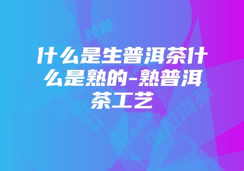 什么是生普洱茶什么是熟的-熟普洱茶工艺