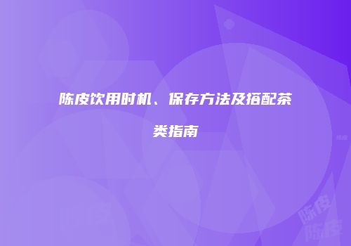 陈皮饮用时机、保存方法及搭配茶类指南