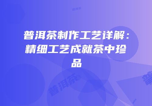 普洱茶制作工艺详解：精细工艺成就茶中珍品