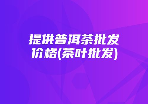 提供普洱茶批发价格(茶叶批发)