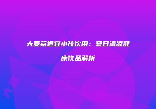 大麦茶适宜小孩饮用：夏日清凉健康饮品解析