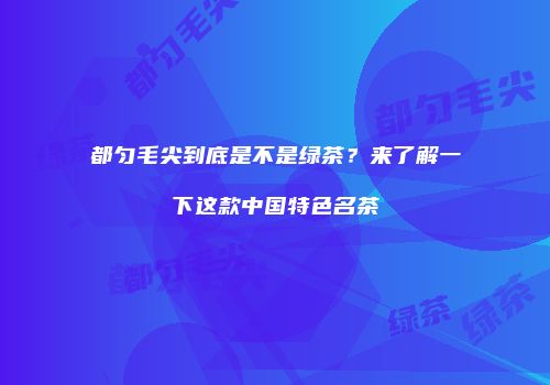 都匀毛尖到底是不是绿茶？来了解一下这款中国特色名茶