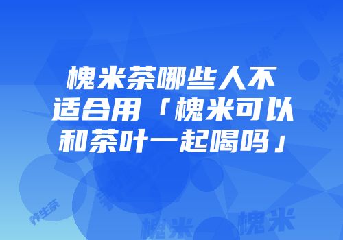 槐米茶哪些人不适合用「槐米可以和茶叶一起喝吗」