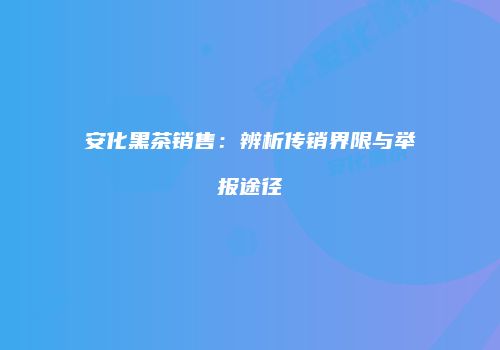 安化黑茶销售：辨析传销界限与举报途径