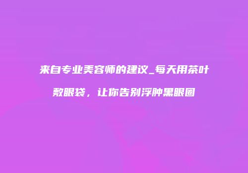 来自专业美容师的建议_每天用茶叶敷眼袋，让你告别浮肿黑眼圈