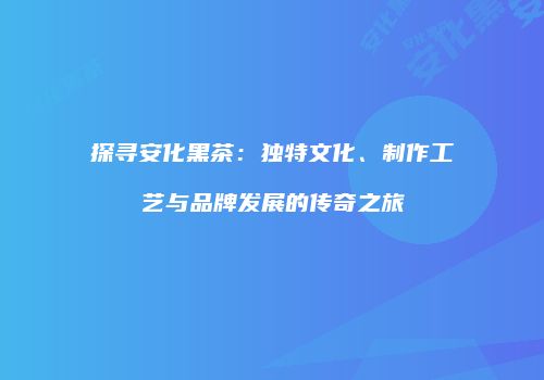 探寻安化黑茶：独特文化、制作工艺与品牌发展的传奇之旅