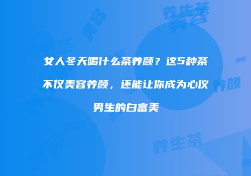女人冬天喝什么茶养颜？这5种茶不仅美容养颜，还能让你成为心仪男生的白富美