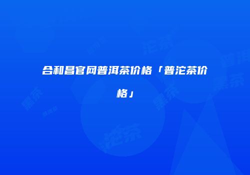 合和昌官网普洱茶价格「普沱茶价格」