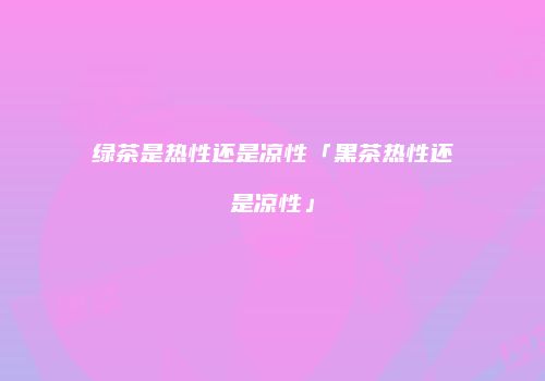 绿茶是热性还是凉性「黑茶热性还是凉性」