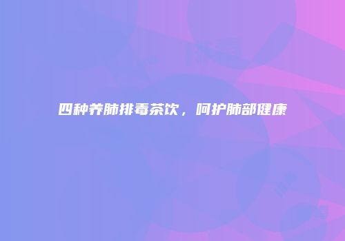 四种养肺排毒茶饮，呵护肺部健康