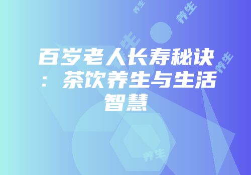 百岁老人长寿秘诀：茶饮养生与生活智慧