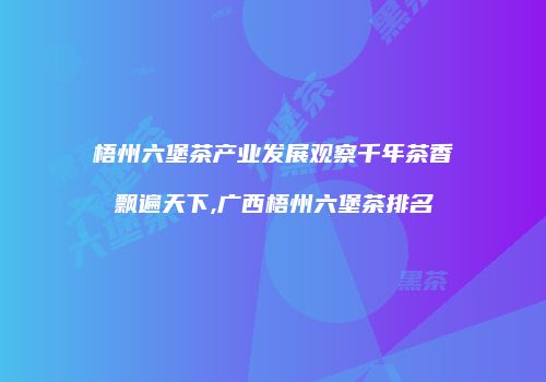 梧州六堡茶产业发展观察千年茶香飘遍天下,广西梧州六堡茶排名