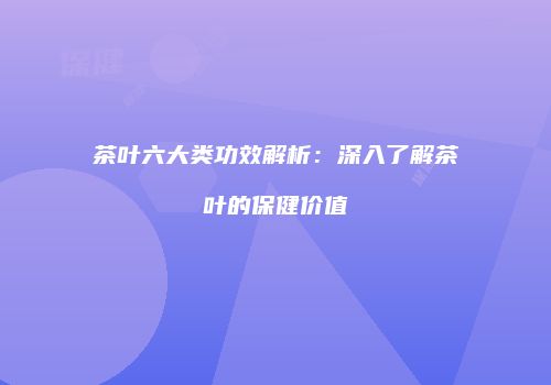 茶叶六大类功效解析：深入了解茶叶的保健价值