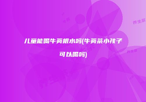 儿童能喝牛蒡根水吗(牛蒡茶小孩子可以喝吗)