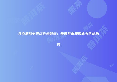 北京黑茶专卖店价格解析：普洱茶市场动态与价格构成